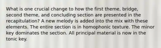 What is one crucial change to how the first theme, bridge, second theme, and concluding section are presented in the recapitulation? A new melody is added into the mix with these elements. The entire section is in homophonic texture. The minor key dominates the section. All principal material is now in the tonic key.