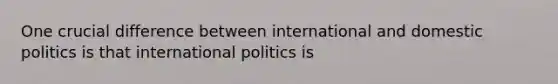 One crucial difference between international and domestic politics is that international politics is