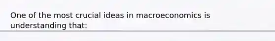 One of the most crucial ideas in macroeconomics is understanding that: