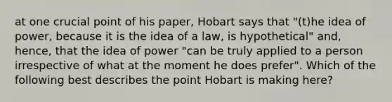 at one crucial point of his paper, Hobart says that "(t)he idea of power, because it is the idea of a law, is hypothetical" and, hence, that the idea of power "can be truly applied to a person irrespective of what at the moment he does prefer". Which of the following best describes the point Hobart is making here?