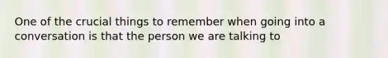 One of the crucial things to remember when going into a conversation is that the person we are talking to