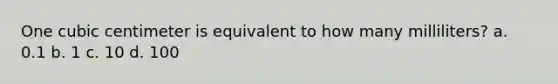 One cubic centimeter is equivalent to how many milliliters? a. 0.1 b. 1 c. 10 d. 100