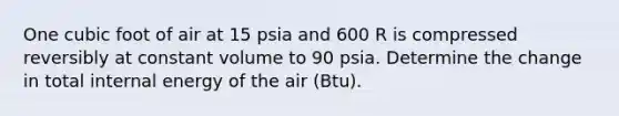 One cubic foot of air at 15 psia and 600 R is compressed reversibly at constant volume to 90 psia. Determine the change in total internal energy of the air (Btu).