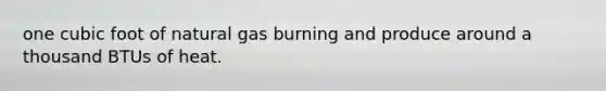 one cubic foot of natural gas burning and produce around a thousand BTUs of heat.