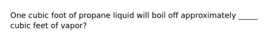 One cubic foot of propane liquid will boil off approximately _____ cubic feet of vapor?