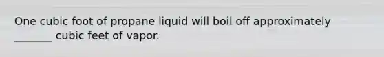 One cubic foot of propane liquid will boil off approximately _______ cubic feet of vapor.