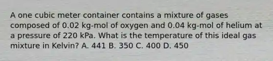 A one cubic meter container contains a mixture of gases composed of 0.02 kg-mol of oxygen and 0.04 kg-mol of helium at a pressure of 220 kPa. What is the temperature of this ideal gas mixture in Kelvin? A. 441 B. 350 C. 400 D. 450