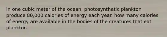 in one cubic meter of the ocean, photosynthetic plankton produce 80,000 calories of energy each year. how many calories of energy are available in the bodies of the creatures that eat plankton