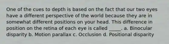 One of the cues to depth is based on the fact that our two eyes have a different perspective of the world because they are in somewhat different positions on your head. This difference in position on the retina of each eye is called _____. a. Binocular disparity b. Motion parallax c. Occlusion d. Positional disparity