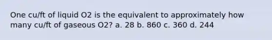 One cu/ft of liquid O2 is the equivalent to approximately how many cu/ft of gaseous O2? a. 28 b. 860 c. 360 d. 244