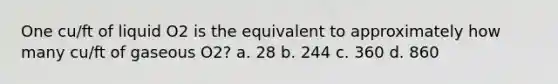 One cu/ft of liquid O2 is the equivalent to approximately how many cu/ft of gaseous O2? a. 28 b. 244 c. 360 d. 860