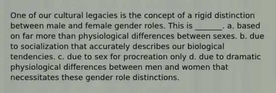 One of our cultural legacies is the concept of a rigid distinction between male and female gender roles. This is _______. a. based on far more than physiological differences between sexes. b. due to socialization that accurately describes our biological tendencies. c. due to sex for procreation only d. due to dramatic physiological differences between men and women that necessitates these gender role distinctions.