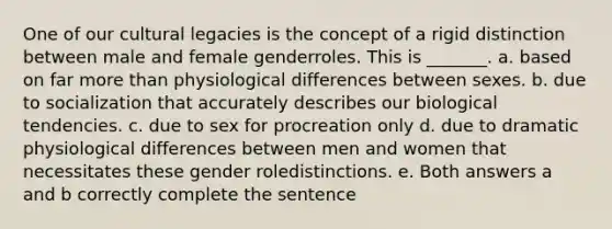 One of our cultural legacies is the concept of a rigid distinction between male and female genderroles. This is _______. a. based on far more than physiological differences between sexes. b. due to socialization that accurately describes our biological tendencies. c. due to sex for procreation only d. due to dramatic physiological differences between men and women that necessitates these gender roledistinctions. e. Both answers a and b correctly complete the sentence