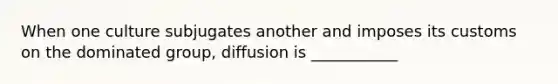 When one culture subjugates another and imposes its customs on the dominated group, diffusion is ___________