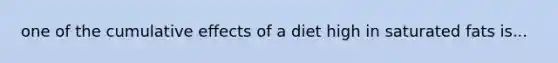 one of the cumulative effects of a diet high in saturated fats is...