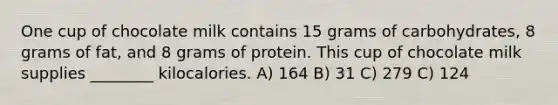 One cup of chocolate milk contains 15 grams of carbohydrates, 8 grams of fat, and 8 grams of protein. This cup of chocolate milk supplies ________ kilocalories. A) 164 B) 31 C) 279 C) 124