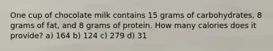 One cup of chocolate milk contains 15 grams of carbohydrates, 8 grams of fat, and 8 grams of protein. How many calories does it provide? a) 164 b) 124 c) 279 d) 31