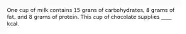 One cup of milk contains 15 grans of carbohydrates, 8 grams of fat, and 8 grams of protein. This cup of chocolate supplies ____ kcal.