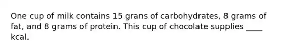 One cup of milk contains 15 grans of carbohydrates, 8 grams of fat, and 8 grams of protein. This cup of chocolate supplies ____ kcal.