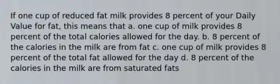 If one cup of reduced fat milk provides 8 percent of your Daily Value for fat, this means that a. one cup of milk provides 8 percent of the total calories allowed for the day. b. 8 percent of the calories in the milk are from fat c. one cup of milk provides 8 percent of the total fat allowed for the day d. 8 percent of the calories in the milk are from saturated fats