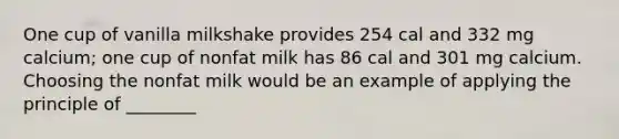 One cup of vanilla milkshake provides 254 cal and 332 mg calcium; one cup of nonfat milk has 86 cal and 301 mg calcium. Choosing the nonfat milk would be an example of applying the principle of ________