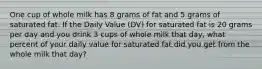 One cup of whole milk has 8 grams of fat and 5 grams of saturated fat. If the Daily Value (DV) for saturated fat is 20 grams per day and you drink 3 cups of whole milk that day, what percent of your daily value for saturated fat did you get from the whole milk that day?