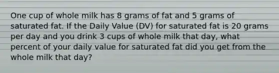 One cup of whole milk has 8 grams of fat and 5 grams of saturated fat. If the Daily Value (DV) for saturated fat is 20 grams per day and you drink 3 cups of whole milk that day, what percent of your daily value for saturated fat did you get from the whole milk that day?