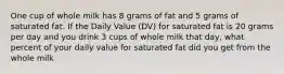 One cup of whole milk has 8 grams of fat and 5 grams of saturated fat. If the Daily Value (DV) for saturated fat is 20 grams per day and you drink 3 cups of whole milk that day, what percent of your daily value for saturated fat did you get from the whole milk