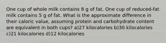 One cup of whole milk contains 8 g of fat. One cup of reduced-fat milk contains 5 g of fat. What is the approximate difference in their caloric value, assuming protein and carbohydrate content are equivalent in both cups? a)27 kilocalories b)30 kilocalories c)21 kilocalories d)12 kilocalories