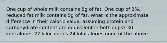 One cup of whole milk contains 8g of fat. One cup of 2%, reduced-fat milk contains 5g of fat. What is the approximate difference in their caloric value, assuming protein and carbohydrate content are equivalent in both cups? 30 kilocalories 27 kilocalories 24 kilocalories none of the above