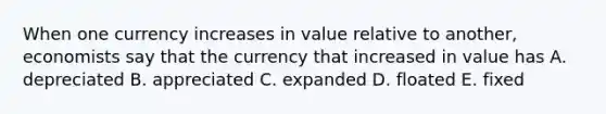 When one currency increases in value relative to another, economists say that the currency that increased in value has A. depreciated B. appreciated C. expanded D. floated E. fixed