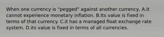 When one currency is​ "pegged" against another​ currency, A.it cannot experience monetary inflation. B.Its value is fixed in terms of that currency. C.it has a managed float exchange rate system. D.its value is fixed in terms of all currencies.