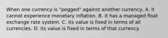 When one currency is​ "pegged" against another​ currency, A. it cannot experience monetary inflation. B. it has a managed float exchange rate system. C. its value is fixed in terms of all currencies. D. its value is fixed in terms of that currency.