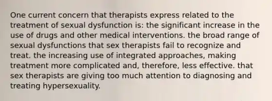 One current concern that therapists express related to the treatment of sexual dysfunction is: the significant increase in the use of drugs and other medical interventions. the broad range of sexual dysfunctions that sex therapists fail to recognize and treat. the increasing use of integrated approaches, making treatment more complicated and, therefore, less effective. that sex therapists are giving too much attention to diagnosing and treating hypersexuality.