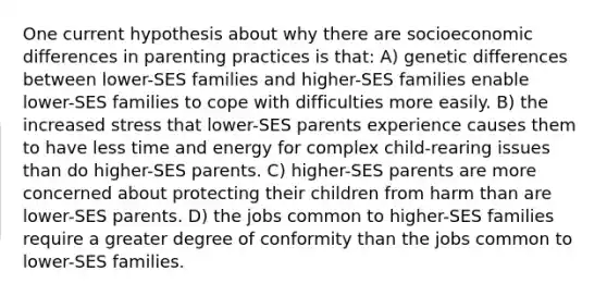 One current hypothesis about why there are socioeconomic differences in parenting practices is that: A) genetic differences between lower-SES families and higher-SES families enable lower-SES families to cope with difficulties more easily. B) the increased stress that lower-SES parents experience causes them to have less time and energy for complex child-rearing issues than do higher-SES parents. C) higher-SES parents are more concerned about protecting their children from harm than are lower-SES parents. D) the jobs common to higher-SES families require a greater degree of conformity than the jobs common to lower-SES families.