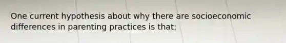 One current hypothesis about why there are socioeconomic differences in parenting practices is that: