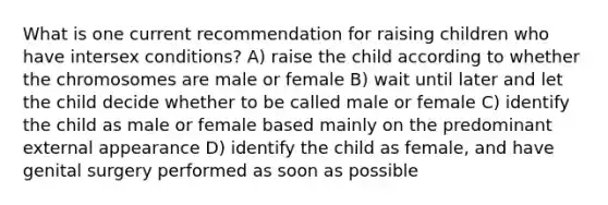 What is one current recommendation for raising children who have intersex conditions?​ A) raise the child according to whether the chromosomes are male or female B) wait until later and let the child decide whether to be called male or female C) identify the child as male or female based mainly on the predominant external appearance D) identify the child as female, and have genital surgery performed as soon as possible