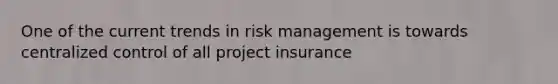 One of the current trends in risk management is towards centralized control of all project insurance