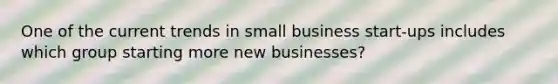 One of the current trends in small business start-ups includes which group starting more new businesses?