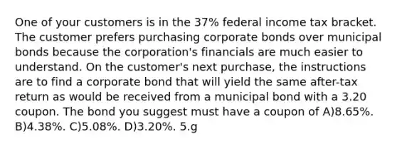 One of your customers is in the 37% federal income tax bracket. The customer prefers purchasing corporate bonds over municipal bonds because the corporation's financials are much easier to understand. On the customer's next purchase, the instructions are to find a corporate bond that will yield the same after-tax return as would be received from a municipal bond with a 3.20 coupon. The bond you suggest must have a coupon of A)8.65%. B)4.38%. C)5.08%. D)3.20%. 5.g