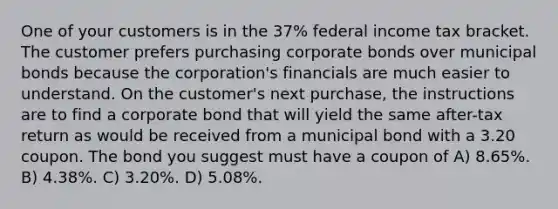 One of your customers is in the 37% federal income tax bracket. The customer prefers purchasing corporate bonds over municipal bonds because the corporation's financials are much easier to understand. On the customer's next purchase, the instructions are to find a corporate bond that will yield the same after-tax return as would be received from a municipal bond with a 3.20 coupon. The bond you suggest must have a coupon of A) 8.65%. B) 4.38%. C) 3.20%. D) 5.08%.