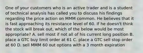 One of your customers who is an active trader and is a student of technical analysis has called you to discuss his findings regarding the price action on MMM common. He believes that it is fast approaching its resistance level of 60. If he doesn't think the stock will break out, which of the below would be most appropriate? A. sell most if not all of his current long position B. place a GTC buy limit order at 61 C. place a GTC sell stop order at 60 D. sell MMM 60 out options with a 3 month expiration