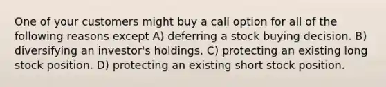 One of your customers might buy a call option for all of the following reasons except A) deferring a stock buying decision. B) diversifying an investor's holdings. C) protecting an existing long stock position. D) protecting an existing short stock position.