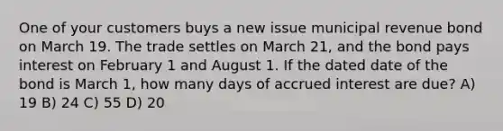 One of your customers buys a new issue municipal revenue bond on March 19. The trade settles on March 21, and the bond pays interest on February 1 and August 1. If the dated date of the bond is March 1, how many days of accrued interest are due? A) 19 B) 24 C) 55 D) 20