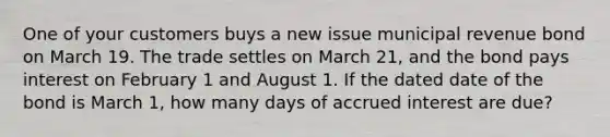 One of your customers buys a new issue municipal revenue bond on March 19. The trade settles on March 21, and the bond pays interest on February 1 and August 1. If the dated date of the bond is March 1, how many days of accrued interest are due?