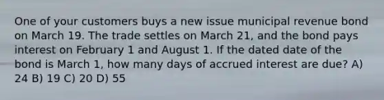 One of your customers buys a new issue municipal revenue bond on March 19. The trade settles on March 21, and the bond pays interest on February 1 and August 1. If the dated date of the bond is March 1, how many days of accrued interest are due? A) 24 B) 19 C) 20 D) 55