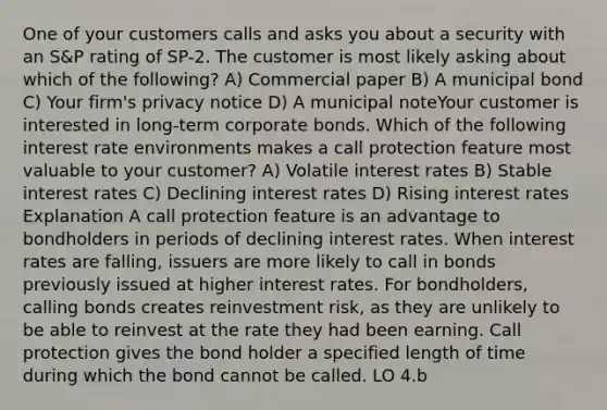 One of your customers calls and asks you about a security with an S&P rating of SP-2. The customer is most likely asking about which of the following? A) Commercial paper B) A municipal bond C) Your firm's privacy notice D) A municipal noteYour customer is interested in long-term corporate bonds. Which of the following interest rate environments makes a call protection feature most valuable to your customer? A) Volatile interest rates B) Stable interest rates C) Declining interest rates D) Rising interest rates Explanation A call protection feature is an advantage to bondholders in periods of declining interest rates. When interest rates are falling, issuers are more likely to call in bonds previously issued at higher interest rates. For bondholders, calling bonds creates reinvestment risk, as they are unlikely to be able to reinvest at the rate they had been earning. Call protection gives the bond holder a specified length of time during which the bond cannot be called. LO 4.b