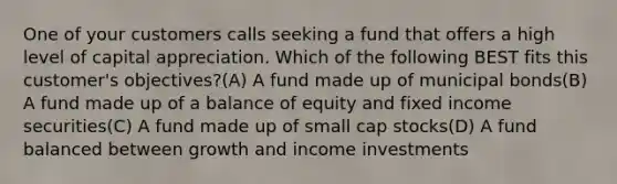 One of your customers calls seeking a fund that offers a high level of capital appreciation. Which of the following BEST fits this customer's objectives?(A) A fund made up of municipal bonds(B) A fund made up of a balance of equity and fixed income securities(C) A fund made up of small cap stocks(D) A fund balanced between growth and income investments