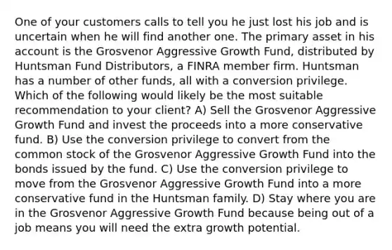 One of your customers calls to tell you he just lost his job and is uncertain when he will find another one. The primary asset in his account is the Grosvenor Aggressive Growth Fund, distributed by Huntsman Fund Distributors, a FINRA member firm. Huntsman has a number of other funds, all with a conversion privilege. Which of the following would likely be the most suitable recommendation to your client? A) Sell the Grosvenor Aggressive Growth Fund and invest the proceeds into a more conservative fund. B) Use the conversion privilege to convert from the common stock of the Grosvenor Aggressive Growth Fund into the bonds issued by the fund. C) Use the conversion privilege to move from the Grosvenor Aggressive Growth Fund into a more conservative fund in the Huntsman family. D) Stay where you are in the Grosvenor Aggressive Growth Fund because being out of a job means you will need the extra growth potential.