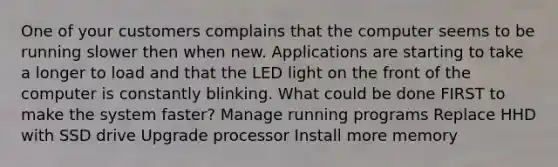 One of your customers complains that the computer seems to be running slower then when new. Applications are starting to take a longer to load and that the LED light on the front of the computer is constantly blinking. What could be done FIRST to make the system faster? Manage running programs Replace HHD with SSD drive Upgrade processor Install more memory